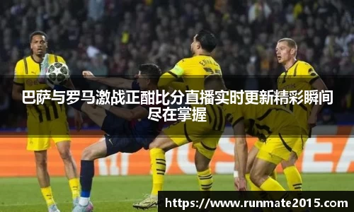 巴萨与罗马激战正酣比分直播实时更新精彩瞬间尽在掌握