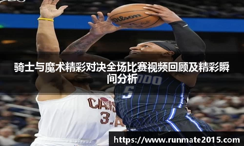 骑士与魔术精彩对决全场比赛视频回顾及精彩瞬间分析